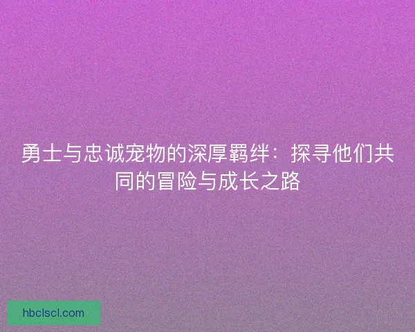 勇士与忠诚宠物的深厚羁绊：探寻他们共同的冒险与成长之路
