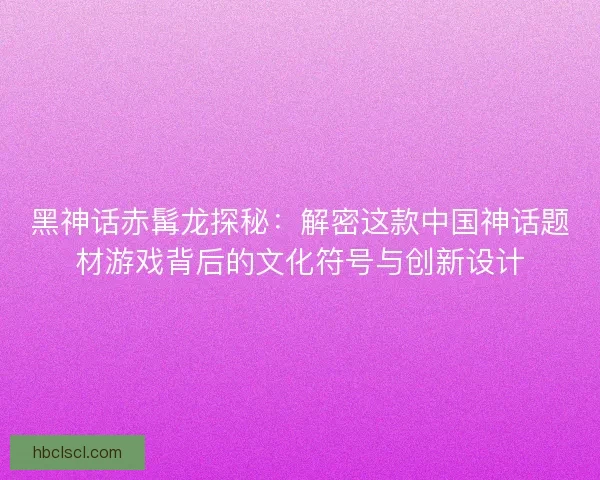黑神话赤髯龙探秘:解密这款中国神话题材游戏背后的文化符号与创新设计 黑神话赤髯龙探秘:解密这款中国神话题材游戏背后的文化符号与创新设计