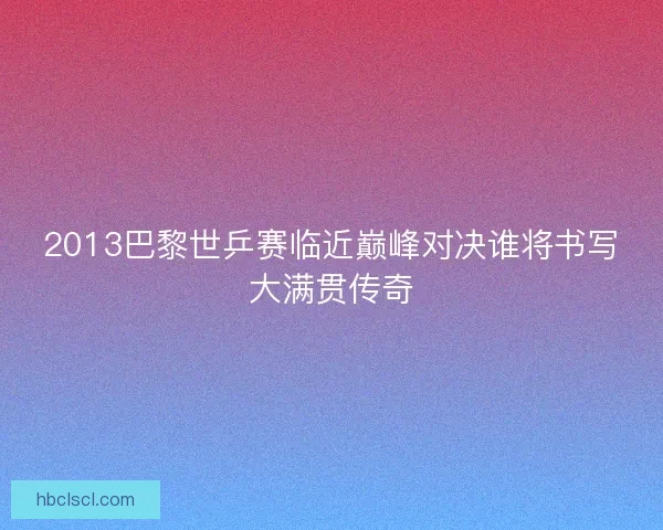 2013巴黎世乒赛临近巅峰对决谁将书写大满贯传奇
