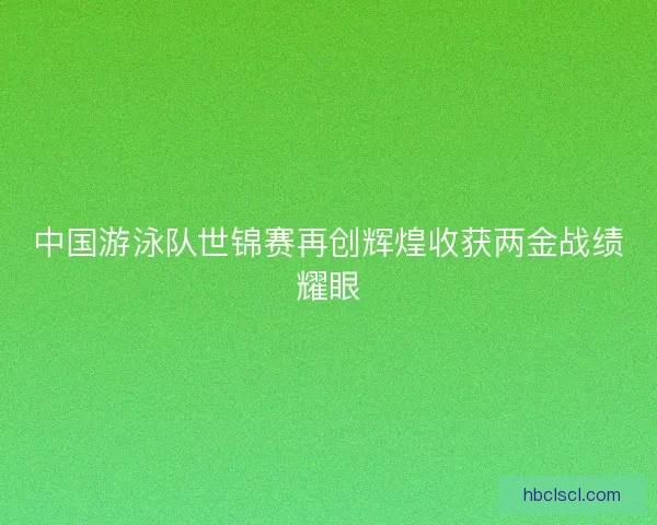 中国游泳队世锦赛再创辉煌收获两金战绩耀眼