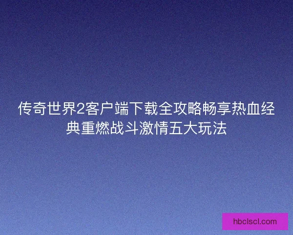 传奇世界2客户端下载全攻略畅享热血经典重燃战斗激情五大玩法