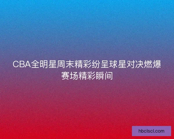 CBA全明星周末精彩纷呈球星对决燃爆赛场精彩瞬间 CBA全明星周末精彩纷呈球星对决燃爆赛场精彩瞬间