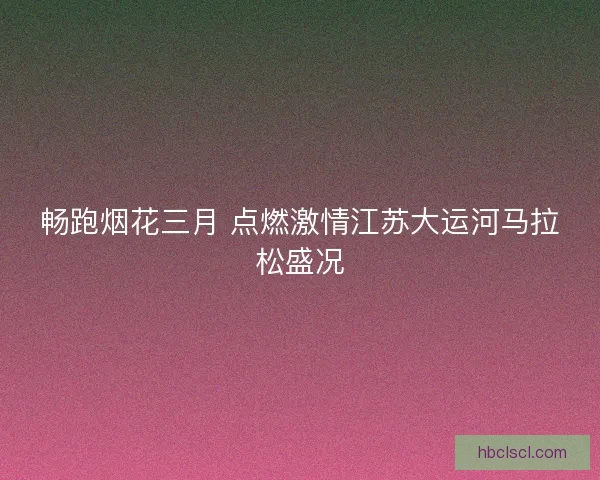 畅跑烟花三月 点燃激情江苏大运河马拉松盛况
