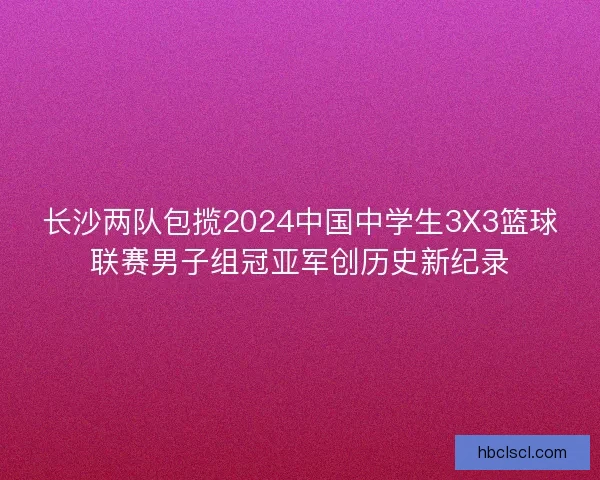 长沙两队包揽2024中国中学生3X3篮球联赛男子组冠亚军创历史新纪录