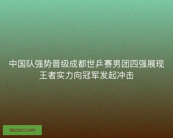 中国队强势晋级成都世乒赛男团四强展现王者实力向冠军发起冲击 中国队强势晋级成都世乒赛男团四强展现王者实力向冠军发起冲击