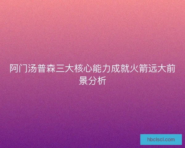 阿门汤普森三大核心能力成就火箭远大前景分析 阿门汤普森三大核心能力成就火箭远大前景分析