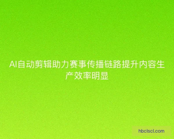 AI自动剪辑助力赛事传播链路提升内容生产效率明显