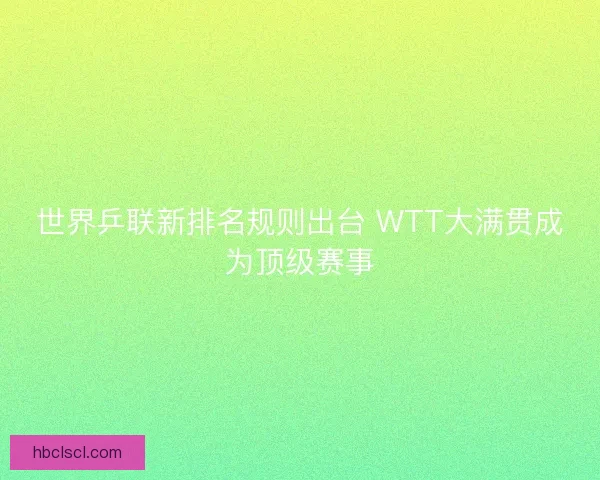 世界乒联新排名规则出台 WTT大满贯成为顶级赛事