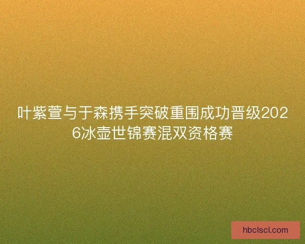 叶紫萱与于森携手突破重围成功晋级2026冰壶世锦赛混双资格赛
