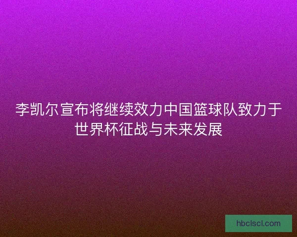 李凯尔宣布将继续效力中国篮球队致力于世界杯征战与未来发展