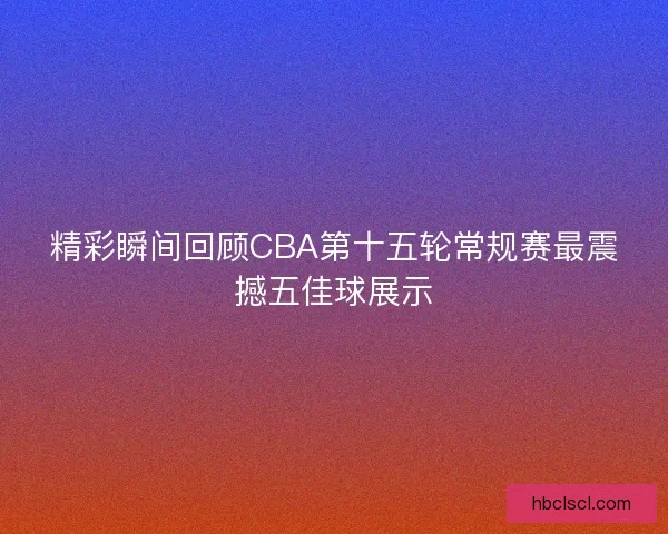精彩瞬间回顾CBA第十五轮常规赛最震撼五佳球展示