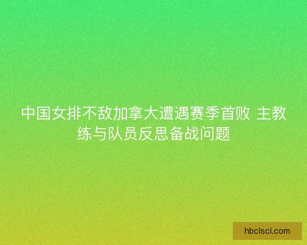 中国女排不敌加拿大遭遇赛季首败 主教练与队员反思备战问题 中国女排不敌加拿大遭遇赛季首败 主教练与队员反思备战问题