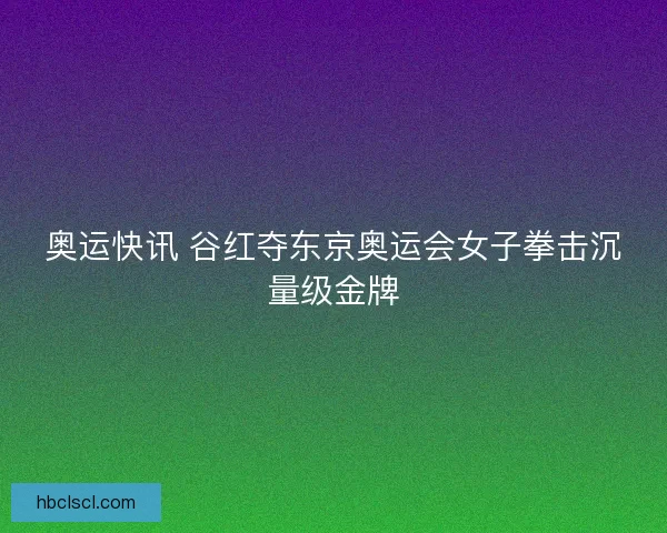 奥运快讯 谷红夺东京奥运会女子拳击沉量级金牌 奥运快讯 谷红夺东京奥运会女子拳击沉量级金牌