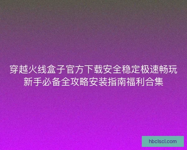 穿越火线盒子官方下载安全稳定极速畅玩新手必备全攻略安装指南福利合集 穿越火线盒子官方下载安全稳定极速畅玩新手必备全攻略安装指南福利合集