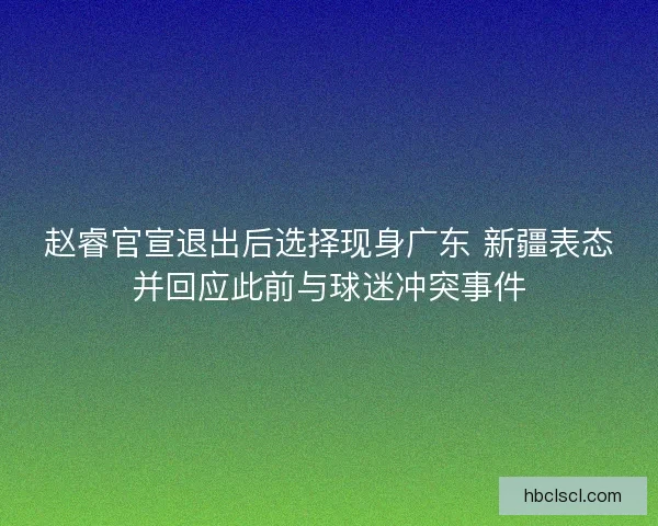 赵睿官宣退出后选择现身广东 新疆表态并回应此前与球迷冲突事件 赵睿官宣退出后选择现身广东 新疆表态并回应此前与球迷冲突事件