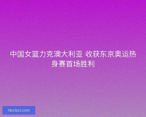 中国女篮力克澳大利亚 收获东京奥运热身赛首场胜利